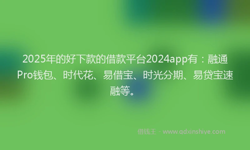 2025年的好下款的借款平台2024app有：融通Pro钱包、时代花、易借宝、时光分期、易贷宝速融等。