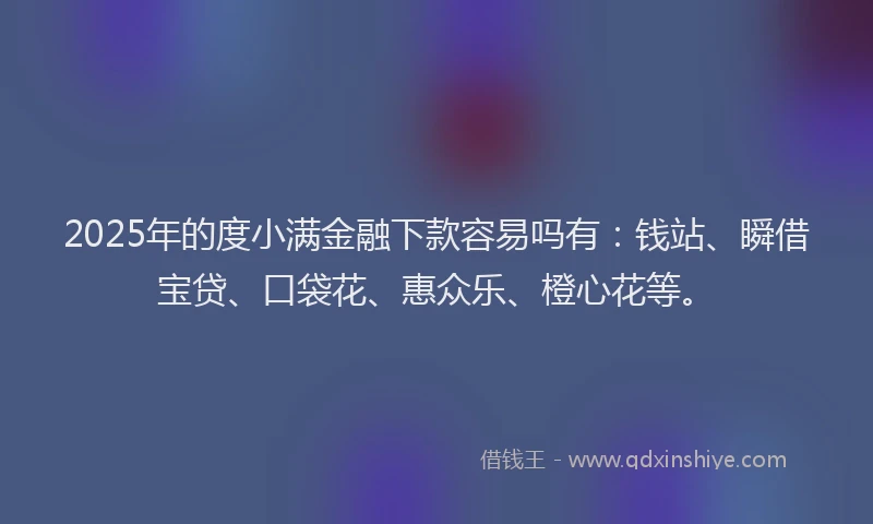 2025年的度小满金融下款容易吗有：钱站、瞬借宝贷、口袋花、惠众乐、橙心花等。