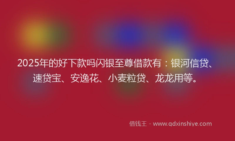 2025年的好下款吗闪银至尊借款有：银河信贷、速贷宝、安逸花、小麦粒贷、龙龙用等。