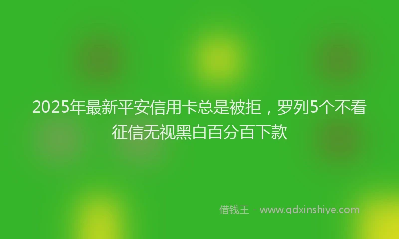 2025年最新平安信用卡总是被拒，罗列5个不看征信无视黑白百分百下款