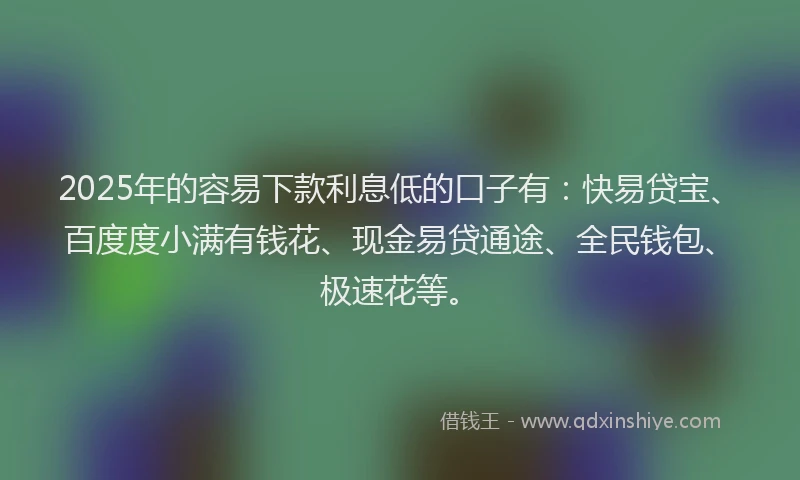 2025年的容易下款利息低的口子有：快易贷宝、百度度小满有钱花、现金易贷通途、全民钱包、极速花等。