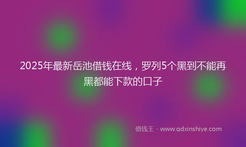 2025年最新岳池借钱在线，罗列5个黑到不能再黑都能下款的口子