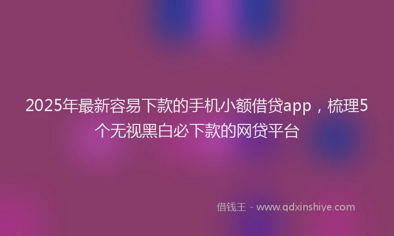 2025年最新容易下款的手机小额借贷app，梳理5个无视黑白必下款的网贷平台