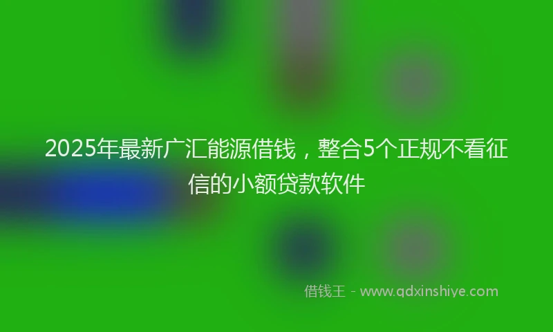 2025年最新广汇能源借钱，整合5个正规不看征信的小额贷款软件