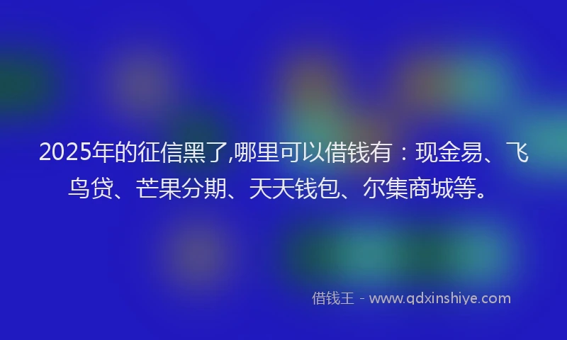 2025年的征信黑了,哪里可以借钱有：现金易、飞鸟贷、芒果分期、天天钱包、尔集商城等。