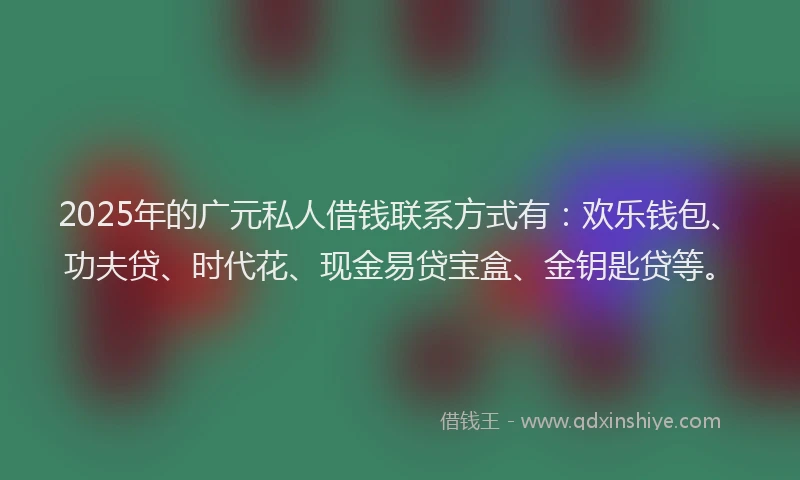 2025年的广元私人借钱联系方式有：欢乐钱包、功夫贷、时代花、现金易贷宝盒、金钥匙贷等。