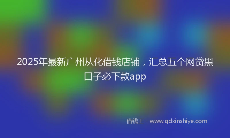 2025年最新广州从化借钱店铺，汇总五个网贷黑口子必下款app