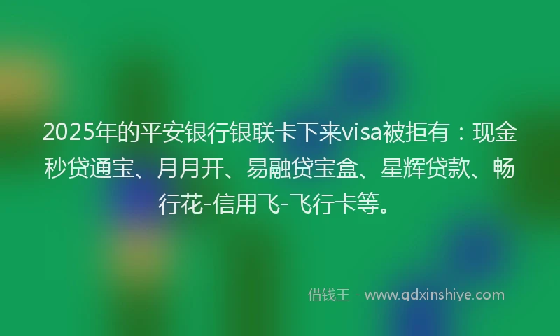 2025年的平安银行银联卡下来visa被拒有：现金秒贷通宝、月月开、易融贷宝盒、星辉贷款、畅行花-信用飞-飞行卡等。