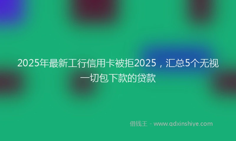2025年最新工行信用卡被拒2025，汇总5个无视一切包下款的贷款