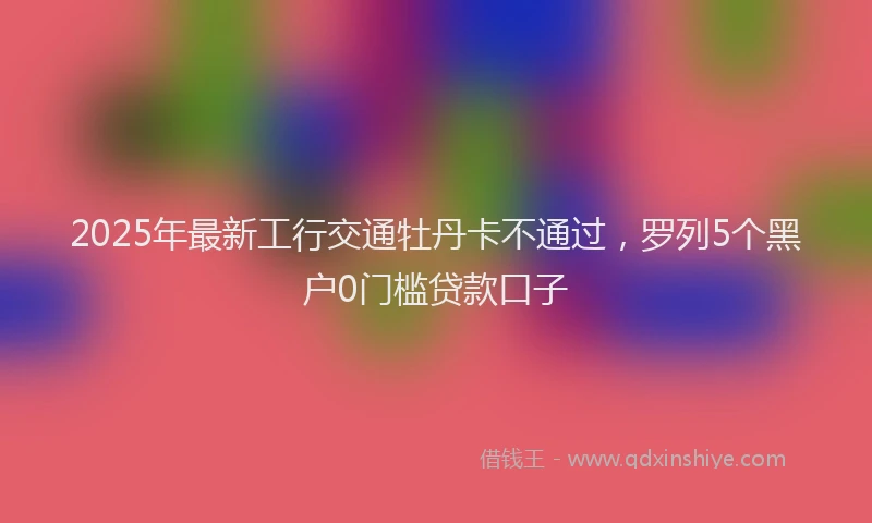 2025年最新工行交通牡丹卡不通过，罗列5个黑户0门槛贷款口子