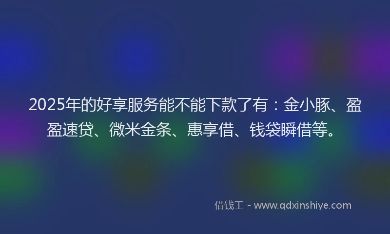 2025年的好享服务能不能下款了有：金小豚、盈盈速贷、微米金条、惠享借、钱袋瞬借等。