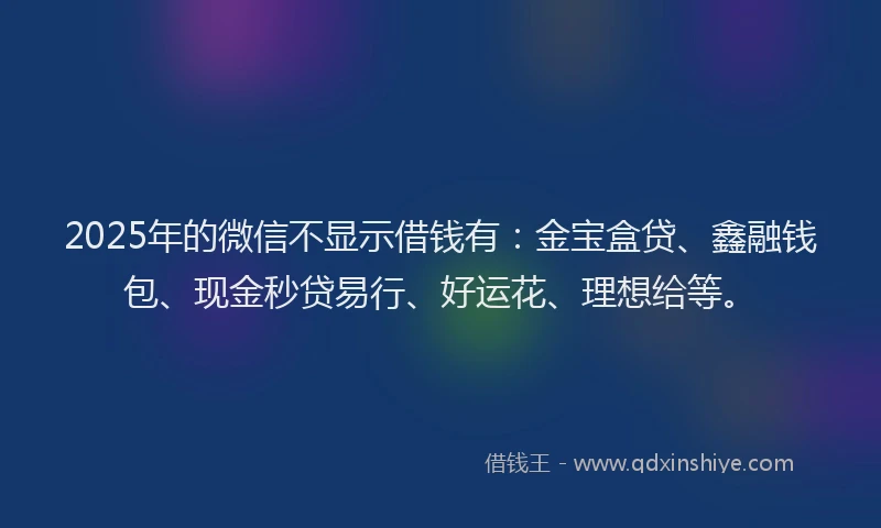 2025年的微信不显示借钱有：金宝盒贷、鑫融钱包、现金秒贷易行、好运花、理想给等。