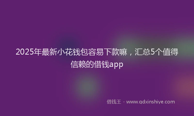 2025年最新小花钱包容易下款嘛，汇总5个值得信赖的借钱app