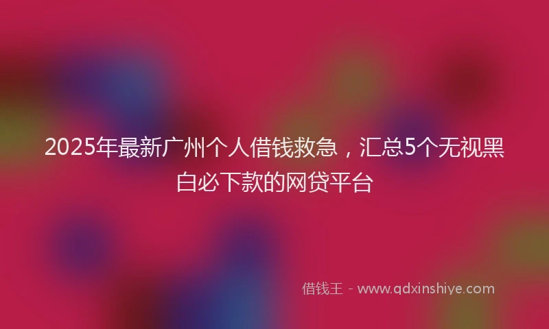 2025年最新广州个人借钱救急，汇总5个无视黑白必下款的网贷平台