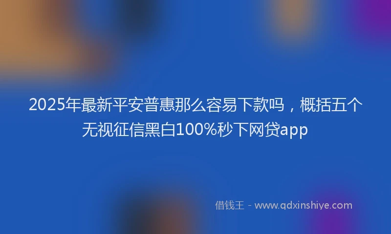 2025年最新平安普惠那么容易下款吗，概括五个无视征信黑白100%秒下网贷app