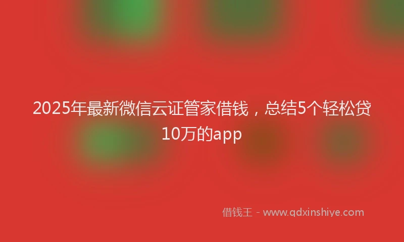 2025年最新微信云证管家借钱，总结5个轻松贷10万的app