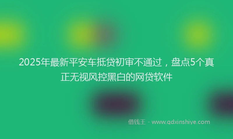 2025年最新平安车抵贷初审不通过，盘点5个真正无视风控黑白的网贷软件