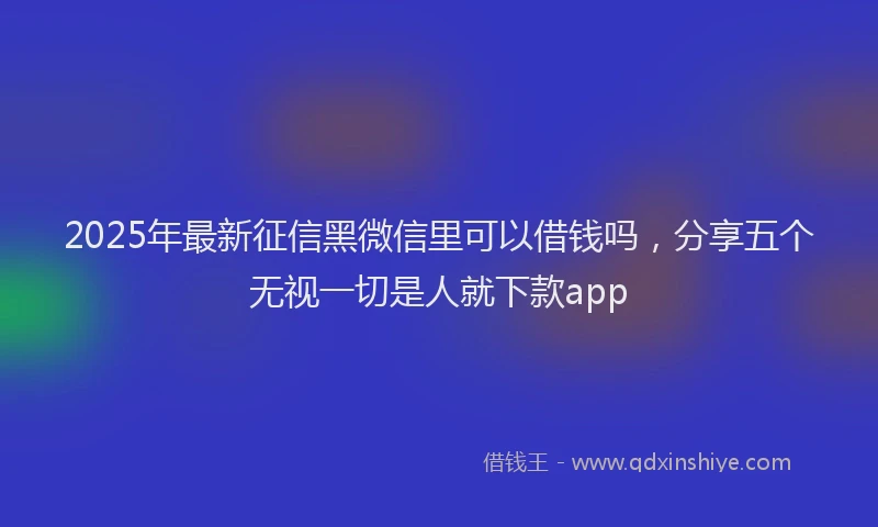 2025年最新征信黑微信里可以借钱吗，分享五个无视一切是人就下款app