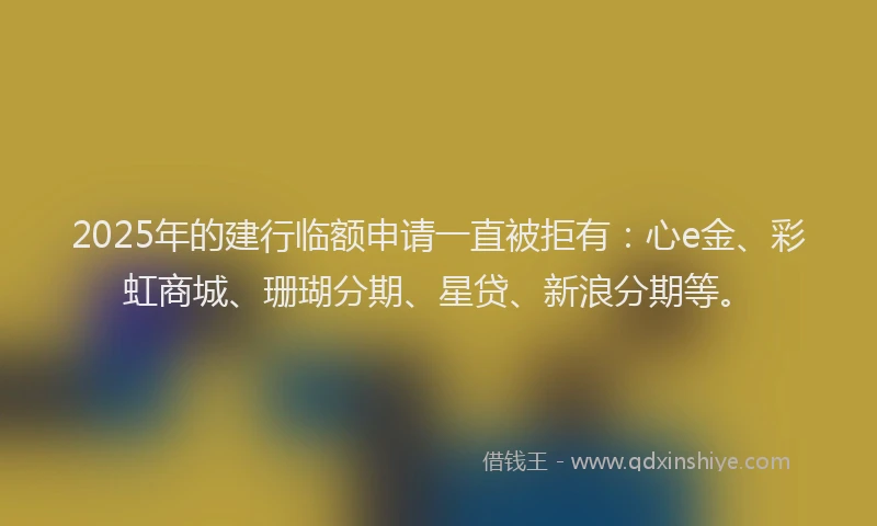 2025年的建行临额申请一直被拒有：心e金、彩虹商城、珊瑚分期、星贷、新浪分期等。