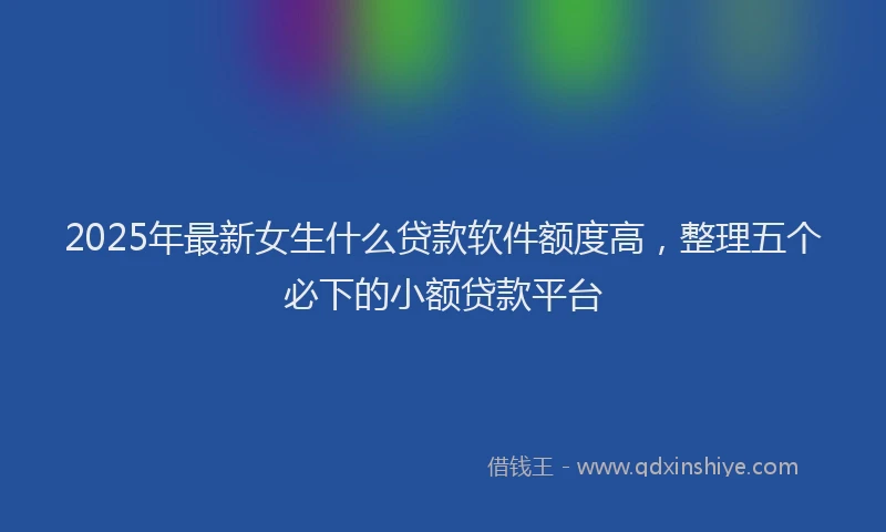 2025年最新女生什么贷款软件额度高，整理五个必下的小额贷款平台