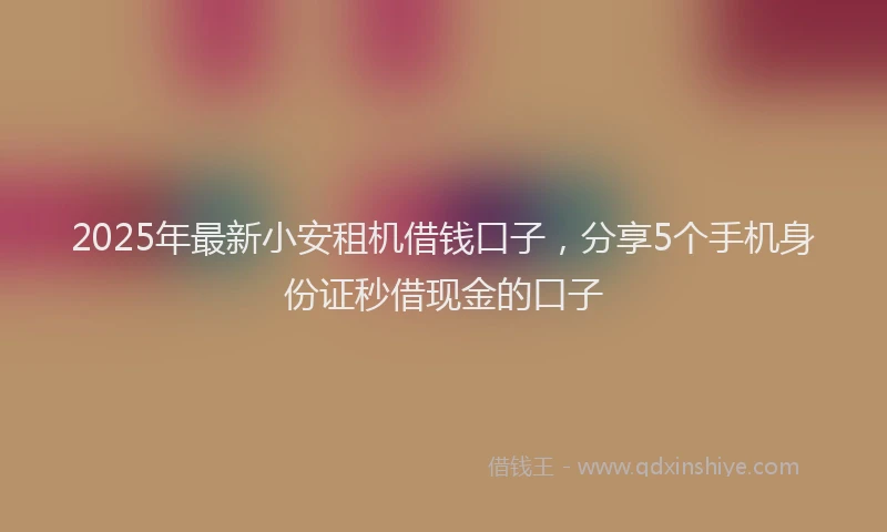 2025年最新小安租机借钱口子，分享5个手机身份证秒借现金的口子