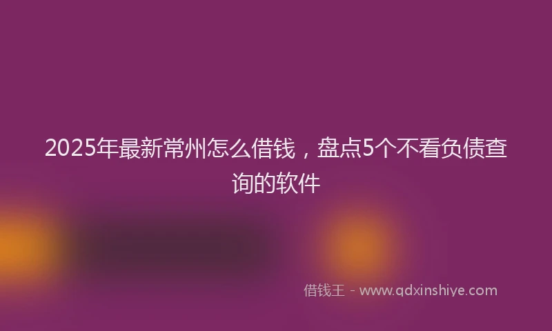 2025年最新常州怎么借钱，盘点5个不看负债查询的软件