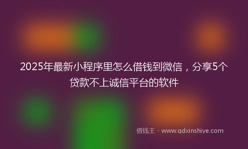 2025年最新小程序里怎么借钱到微信，分享5个贷款不上诚信平台的软件