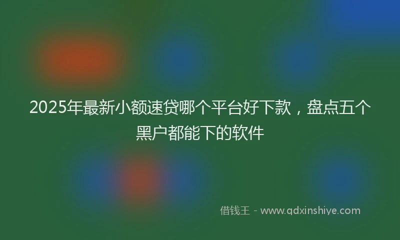 2025年最新小额速贷哪个平台好下款，盘点五个黑户都能下的软件