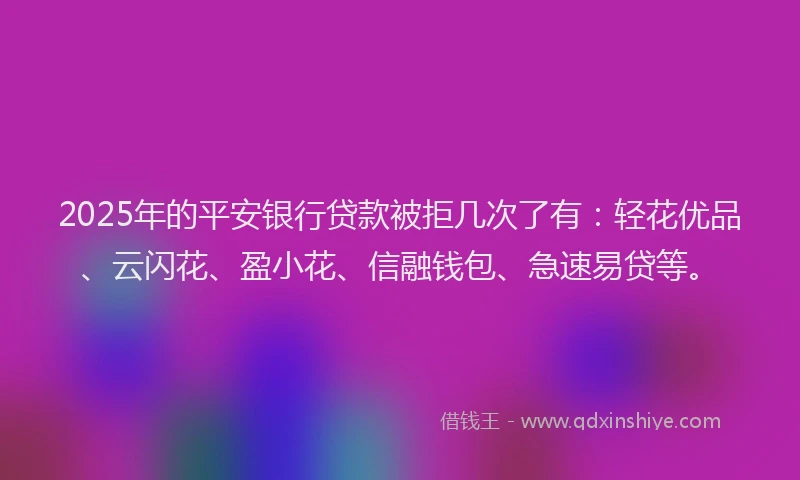 2025年的平安银行贷款被拒几次了有：轻花优品、云闪花、盈小花、信融钱包、急速易贷等。