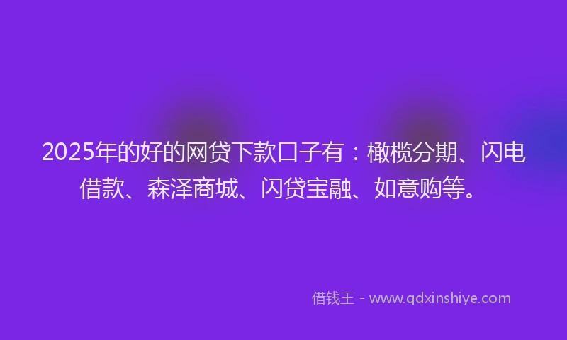 2025年的好的网贷下款口子有：橄榄分期、闪电借款、森泽商城、闪贷宝融、如意购等。