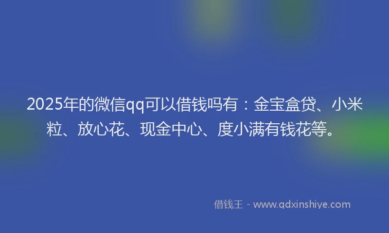 2025年的微信qq可以借钱吗有：金宝盒贷、小米粒、放心花、现金中心、度小满有钱花等。