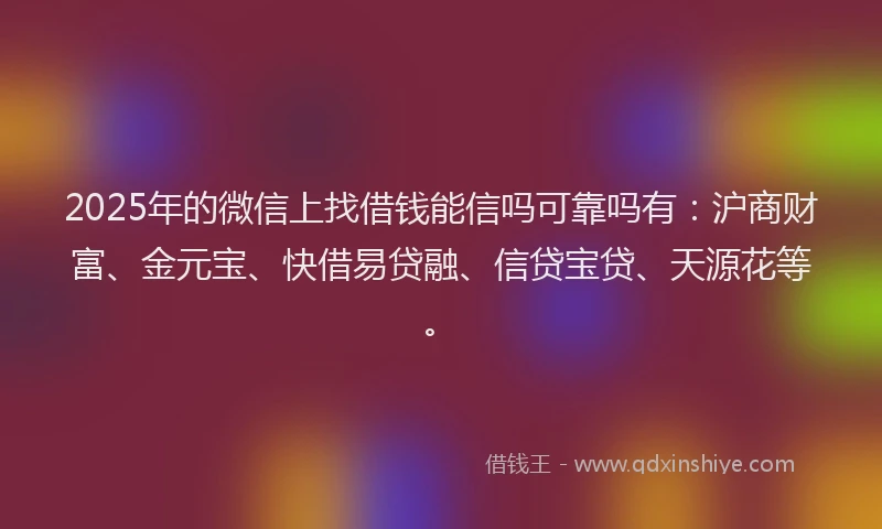 2025年的微信上找借钱能信吗可靠吗有：沪商财富、金元宝、快借易贷融、信贷宝贷、天源花等。
