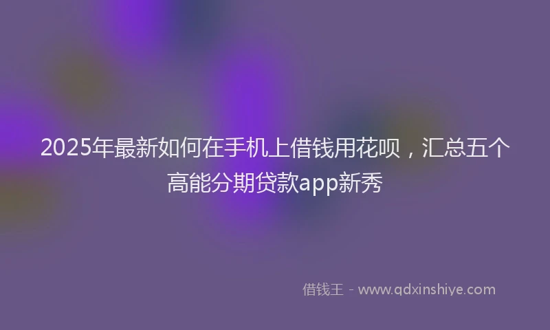 2025年最新如何在手机上借钱用花呗，汇总五个高能分期贷款app新秀