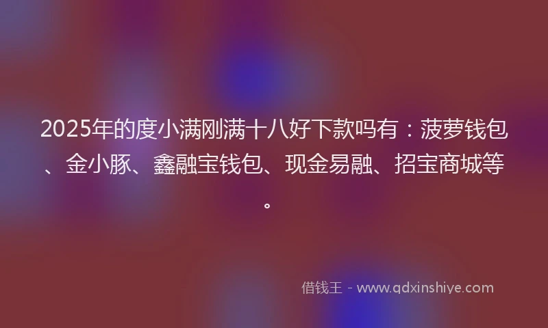 2025年的度小满刚满十八好下款吗有：菠萝钱包、金小豚、鑫融宝钱包、现金易融、招宝商城等。