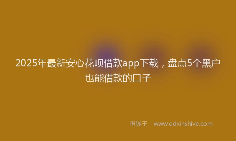2025年最新安心花呗借款app下载，盘点5个黑户也能借款的口子