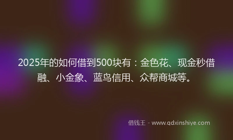 2025年的如何借到500块有：金色花、现金秒借融、小金象、蓝鸟信用、众帮商城等。