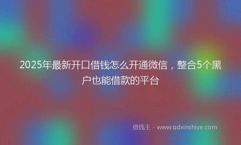2025年最新开口借钱怎么开通微信，整合5个黑户也能借款的平台
