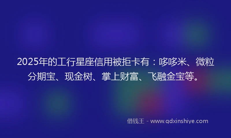 2025年的工行星座信用被拒卡有：哆哆米、微粒分期宝、现金树、掌上财富、飞融金宝等。