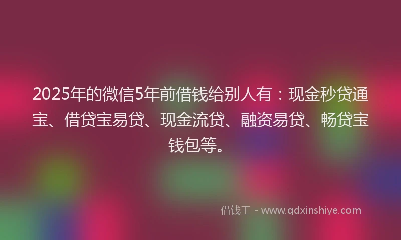 2025年的微信5年前借钱给别人有：现金秒贷通宝、借贷宝易贷、现金流贷、融资易贷、畅贷宝钱包等。
