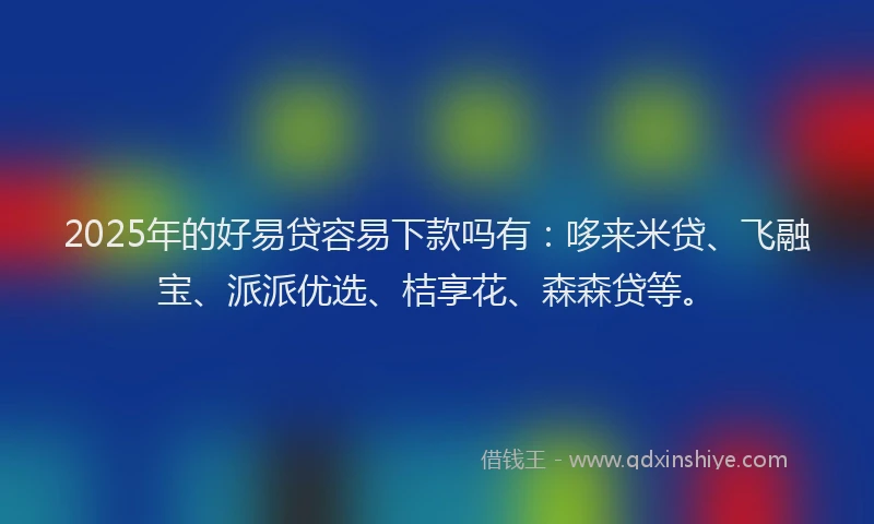 2025年的好易贷容易下款吗有：哆来米贷、飞融宝、派派优选、桔享花、森森贷等。