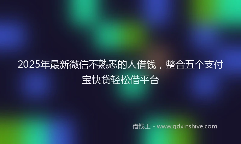 2025年最新微信不熟悉的人借钱，整合五个支付宝快贷轻松借平台