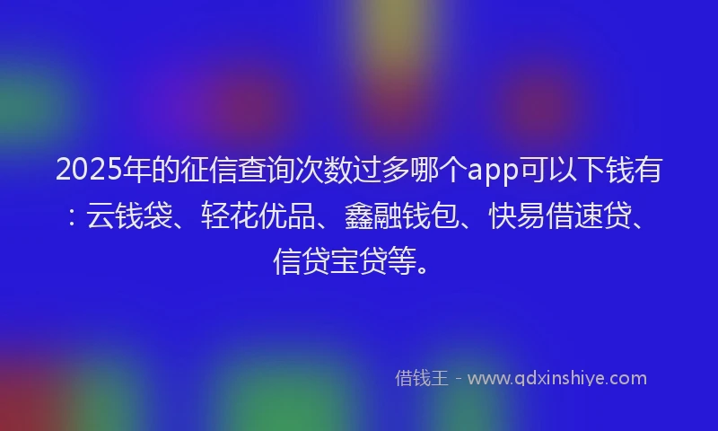 2025年的征信查询次数过多哪个app可以下钱有：云钱袋、轻花优品、鑫融钱包、快易借速贷、信贷宝贷等。