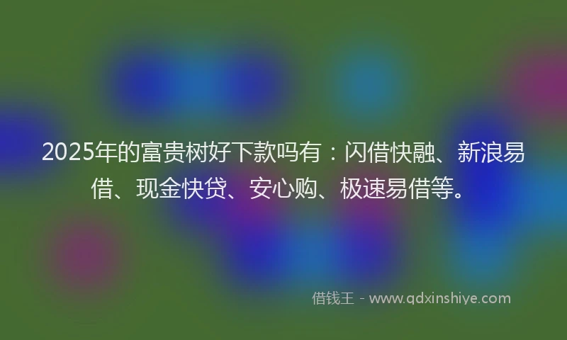 2025年的富贵树好下款吗有：闪借快融、新浪易借、现金快贷、安心购、极速易借等。