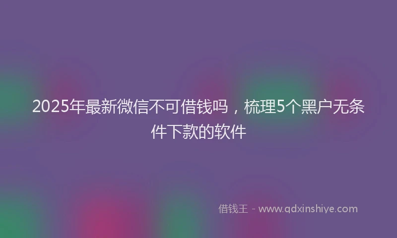 2025年最新微信不可借钱吗，梳理5个黑户无条件下款的软件