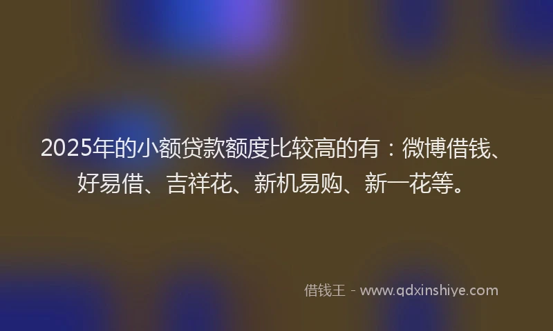 2025年的小额贷款额度比较高的有：微博借钱、好易借、吉祥花、新机易购、新一花等。
