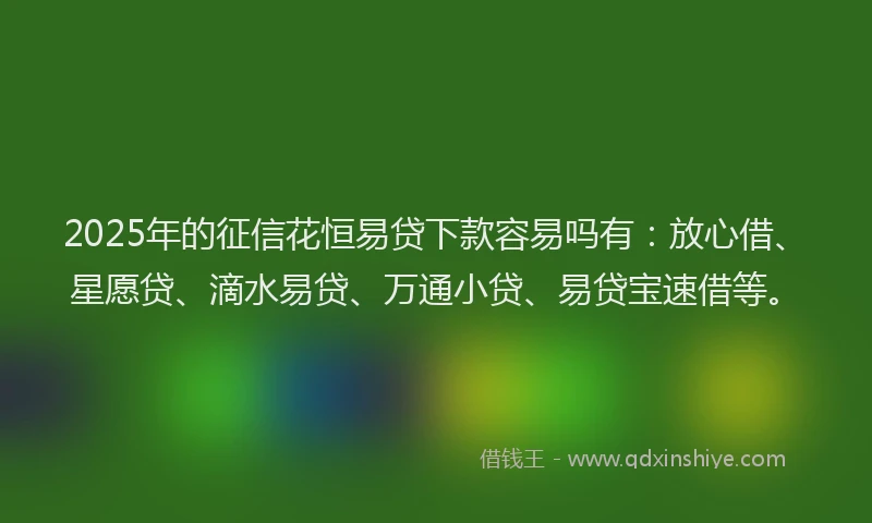2025年的征信花恒易贷下款容易吗有：放心借、星愿贷、滴水易贷、万通小贷、易贷宝速借等。