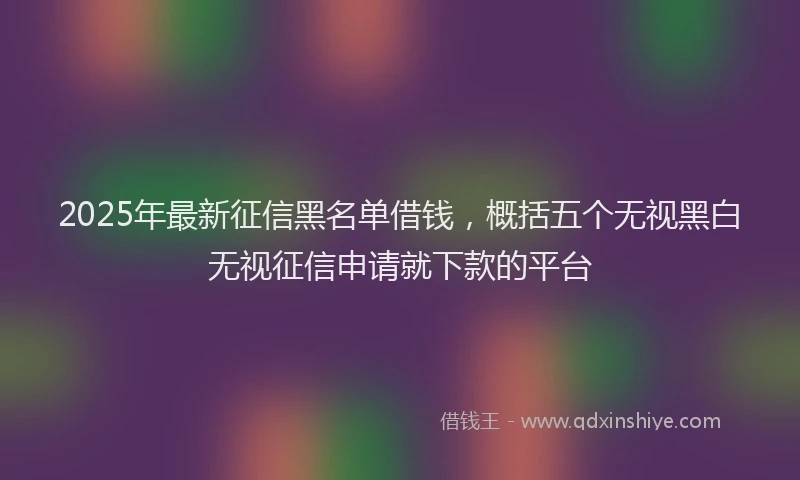 2025年最新征信黑名单借钱，概括五个无视黑白无视征信申请就下款的平台