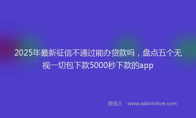 2025年最新征信不通过能办贷款吗，盘点五个无视一切包下款5000秒下款的app