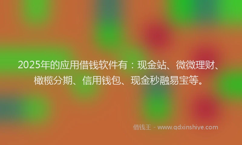 2025年的应用借钱软件有：现金站、微微理财、橄榄分期、信用钱包、现金秒融易宝等。