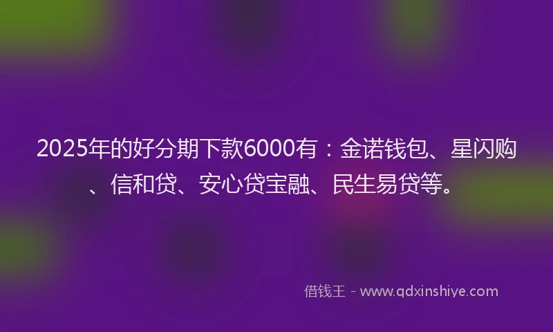 2025年的好分期下款6000有：金诺钱包、星闪购、信和贷、安心贷宝融、民生易贷等。